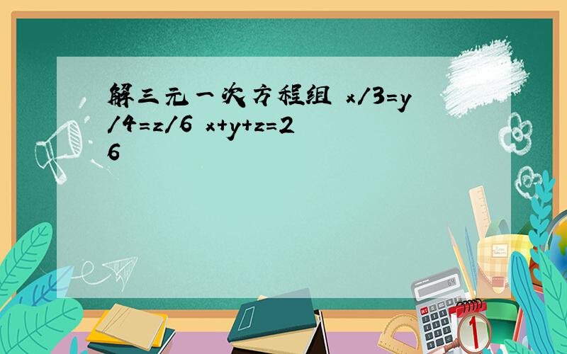 解三元一次方程组 x/3=y/4=z/6 x+y+z=26