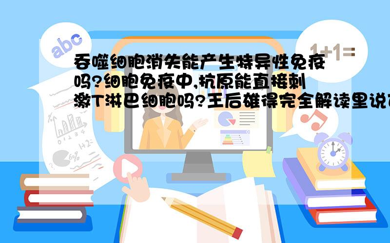 吞噬细胞消失能产生特异性免疫吗?细胞免疫中,抗原能直接刺激T淋巴细胞吗?王后雄得完全解读里说可以...