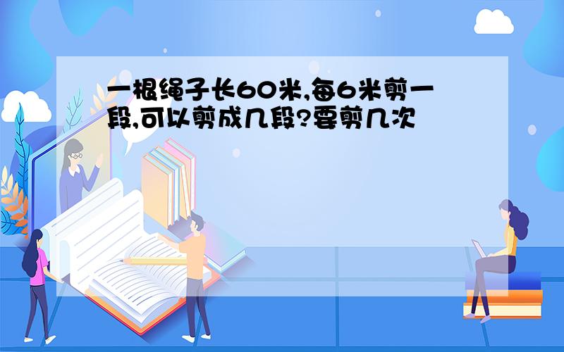 一根绳子长60米,每6米剪一段,可以剪成几段?要剪几次