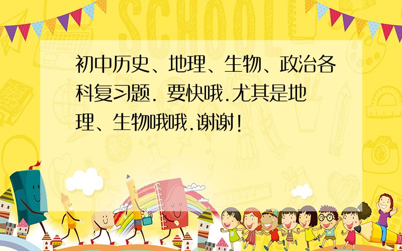 初中历史、地理、生物、政治各科复习题. 要快哦.尤其是地理、生物哦哦.谢谢!