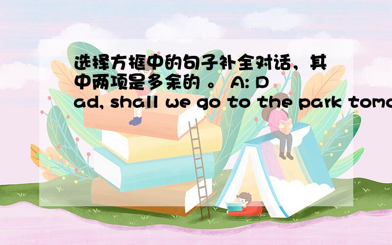 选择方框中的句子补全对话，其中两项是多余的 。 A: Dad, shall we go to the park tomo