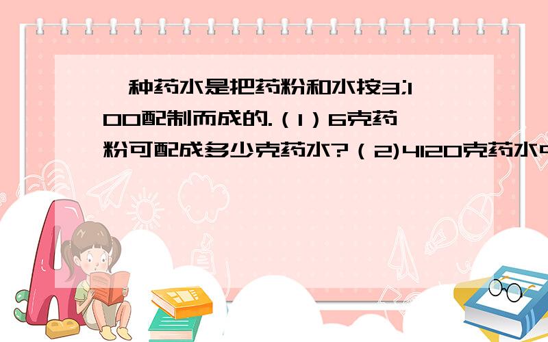 一种药水是把药粉和水按3;100配制而成的.（1）6克药粉可配成多少克药水?（2)4120克药水中含药粉和水各多
