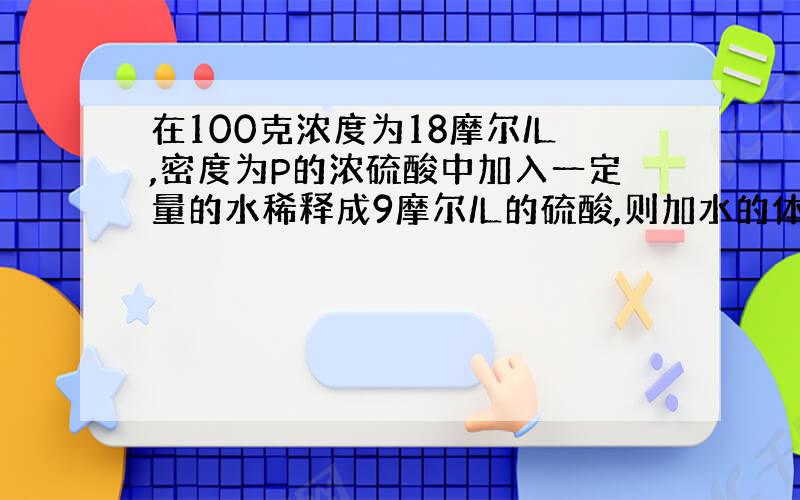 在100克浓度为18摩尔/L,密度为P的浓硫酸中加入一定量的水稀释成9摩尔/L的硫酸,则加水的体积为( ) A.小于10