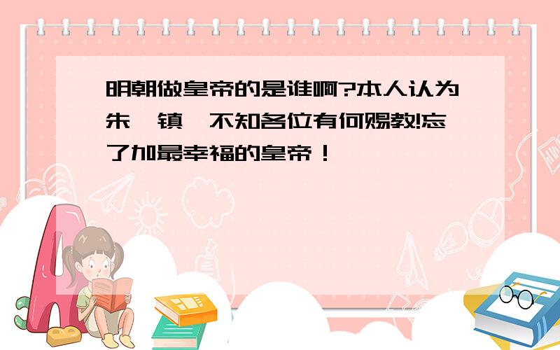 明朝做皇帝的是谁啊?本人认为朱祁镇,不知各位有何赐教!忘了加最幸福的皇帝！