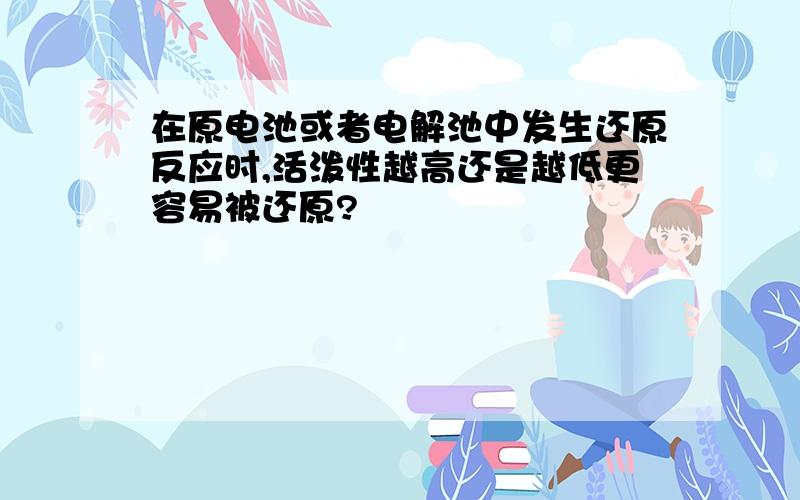 在原电池或者电解池中发生还原反应时,活泼性越高还是越低更容易被还原?