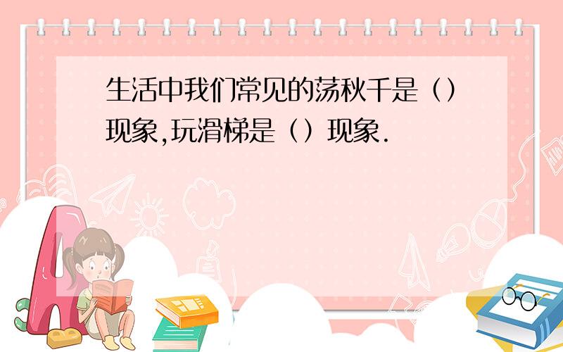 生活中我们常见的荡秋千是（）现象,玩滑梯是（）现象.