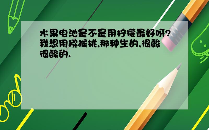 水果电池是不是用柠檬最好呀?我想用猕猴桃,那种生的,很酸很酸的.