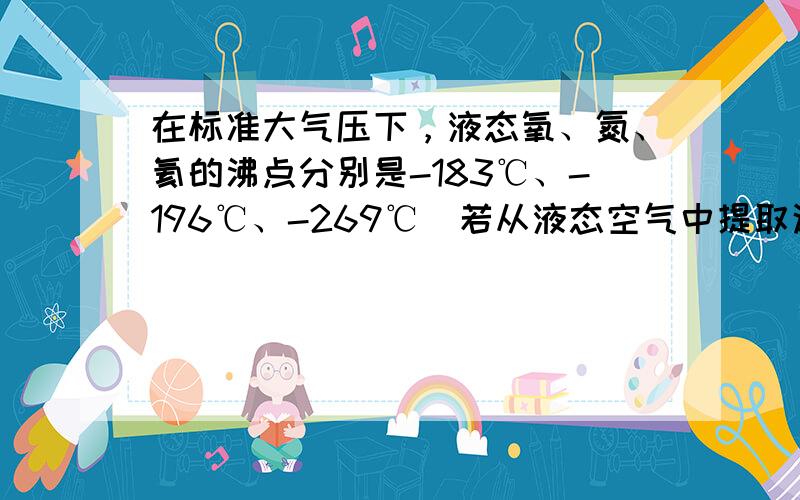 在标准大气压下，液态氧、氮、氦的沸点分别是-183℃、-196℃、-269℃．若从液态空气中提取这些气体，随着温度升高而