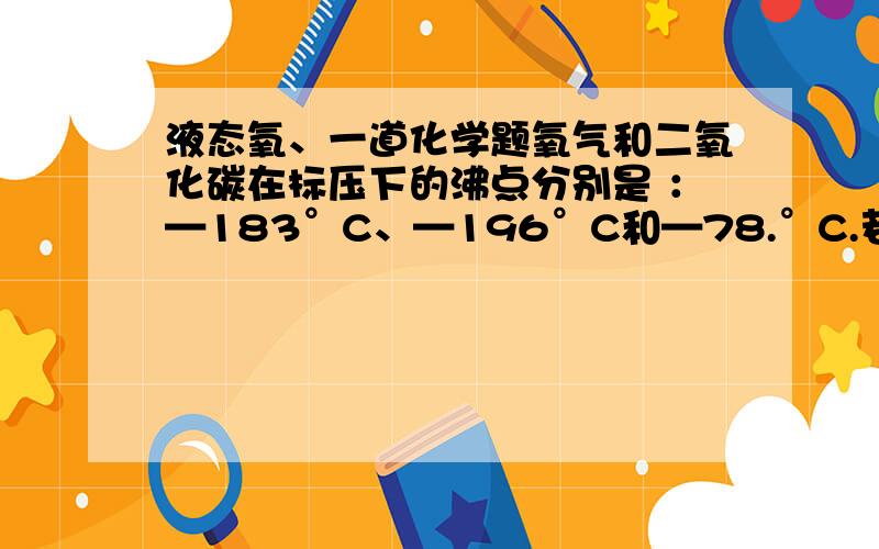 液态氧、一道化学题氧气和二氧化碳在标压下的沸点分别是 ：—183°C、—196°C和—78.°C.若在标压下用降温方法,