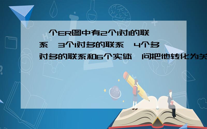 一个ER图中有2个1对1的联系,3个1对多的联系,4个多对多的联系和6个实体,问把他转化为关系模型