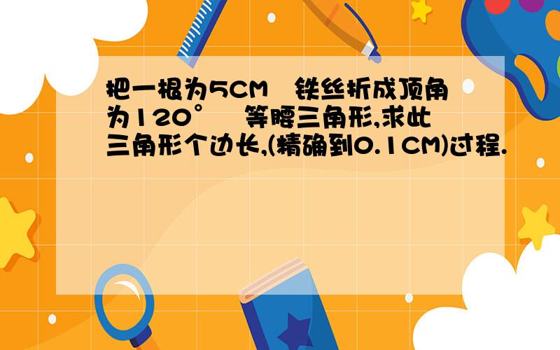 把一根为5CM旳铁丝折成顶角为120°旳等腰三角形,求此三角形个边长,(精确到0.1CM)过程.