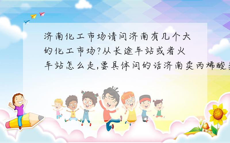 济南化工市场请问济南有几个大的化工市场?从长途车站或者火车站怎么走,要具体问的话济南卖丙烯酸类单体的化工公司有哪些?可以