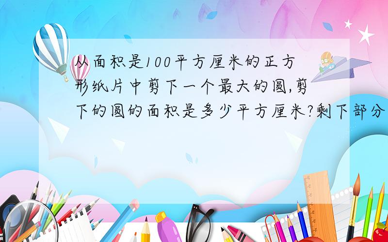 从面积是100平方厘米的正方形纸片中剪下一个最大的圆,剪下的圆的面积是多少平方厘米?剩下部分的面积是多少平方厘米?