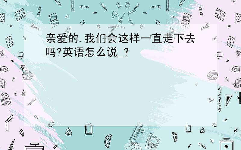 亲爱的,我们会这样一直走下去吗?英语怎么说_?