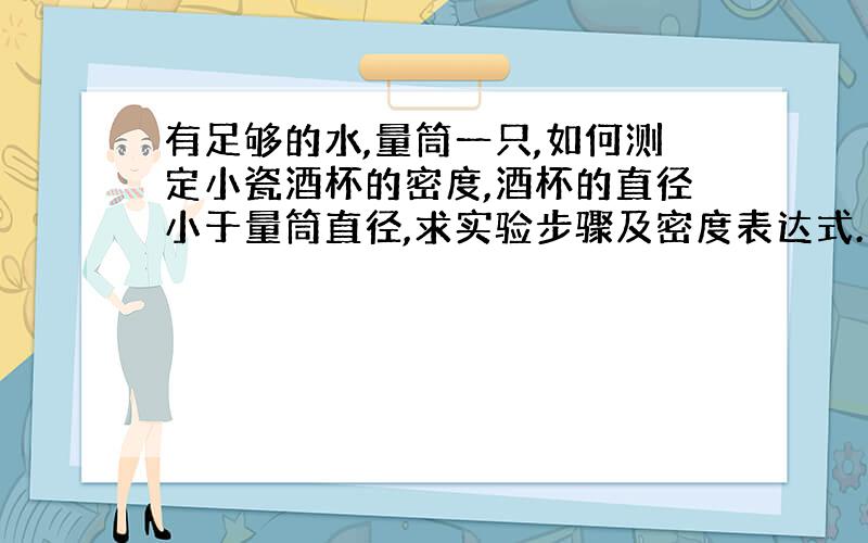 有足够的水,量筒一只,如何测定小瓷酒杯的密度,酒杯的直径小于量筒直径,求实验步骤及密度表达式.