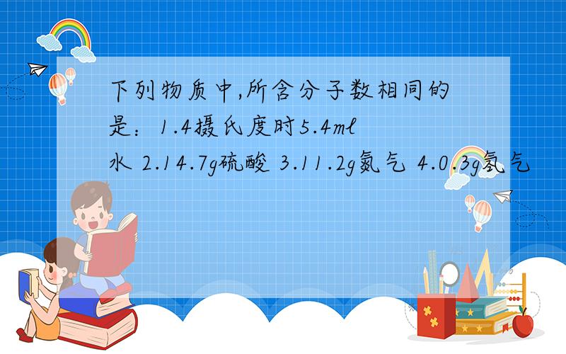 下列物质中,所含分子数相同的是：1.4摄氏度时5.4ml水 2.14.7g硫酸 3.11.2g氮气 4.0.3g氢气