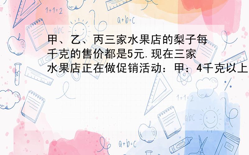 甲、乙、丙三家水果店的梨子每千克的售价都是5元.现在三家水果店正在做促销活动：甲：4千克以上（包括4千克）每千克4.4元