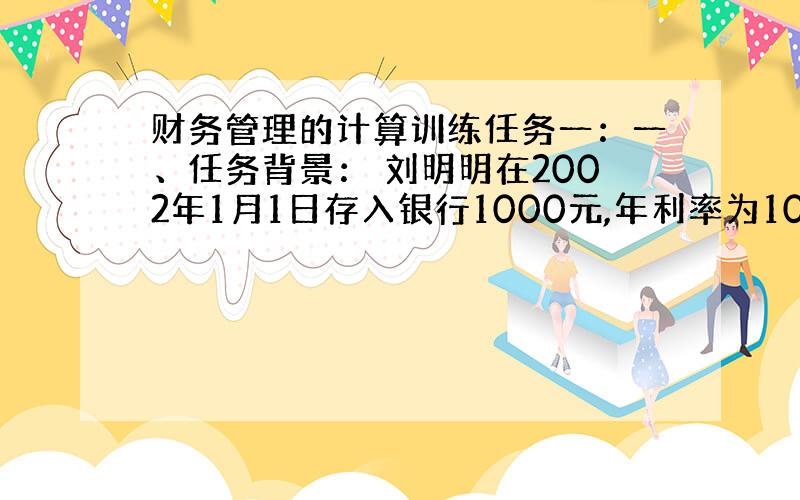 财务管理的计算训练任务一：一、任务背景： 刘明明在2002年1月1日存入银行1000元,年利率为10% 二、任务要求：