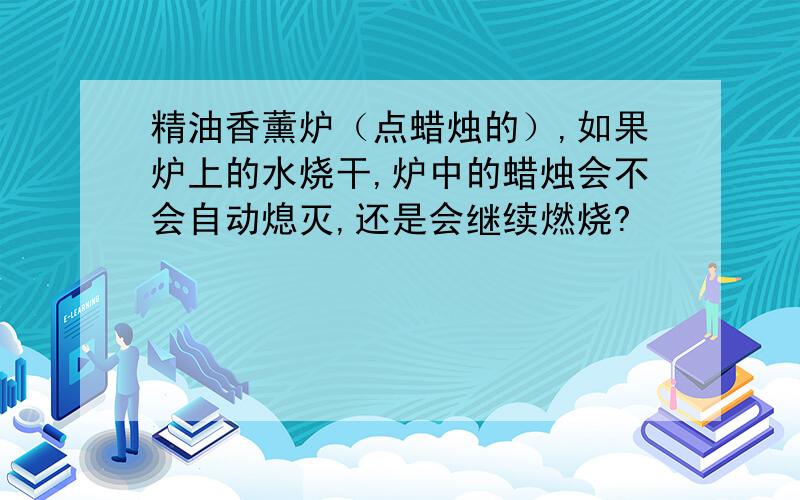 精油香薰炉（点蜡烛的）,如果炉上的水烧干,炉中的蜡烛会不会自动熄灭,还是会继续燃烧?