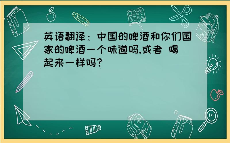 英语翻译：中国的啤酒和你们国家的啤酒一个味道吗.或者 喝起来一样吗?