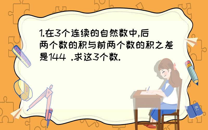 1.在3个连续的自然数中,后两个数的积与前两个数的积之差是144 .求这3个数.