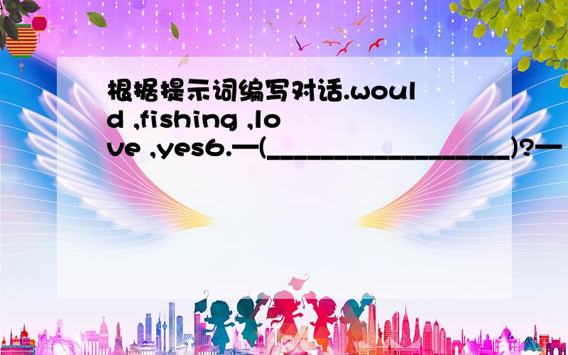 根据提示词编写对话.would ,fishing ,love ,yes6.—(__________________)?—