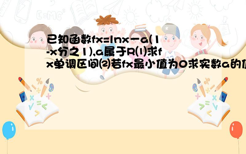 已知函数fx=lnx－a(1-x分之1),a属于R⑴求fx单调区间⑵若fx最小值为0求实数a的值