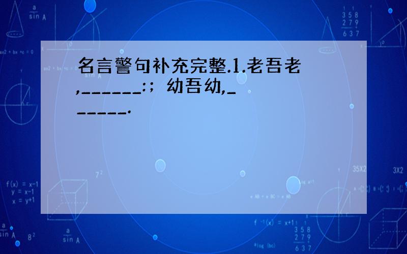 名言警句补充完整.1.老吾老,______:；幼吾幼,______.