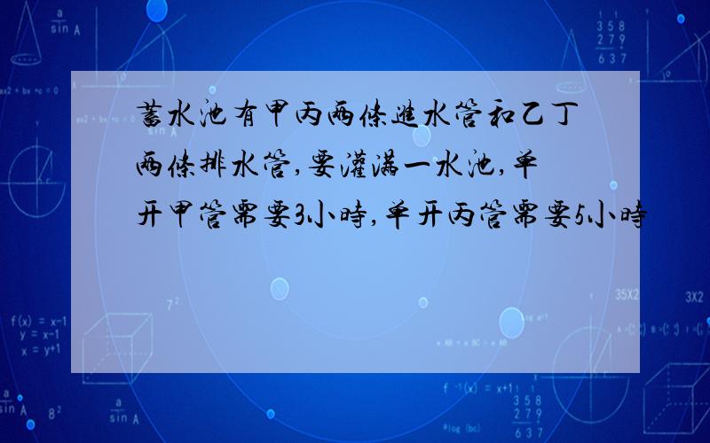 蓄水池有甲丙两条进水管和乙丁两条排水管,要灌满一水池,单开甲管需要3小时,单开丙管需要5小时