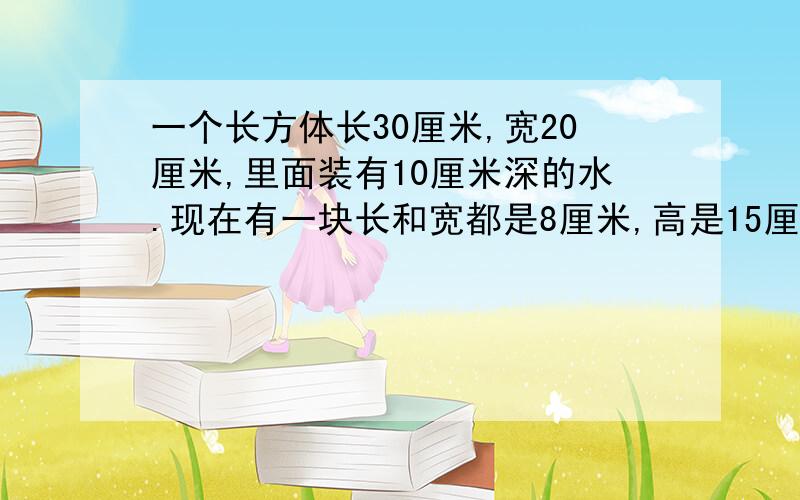 一个长方体长30厘米,宽20厘米,里面装有10厘米深的水.现在有一块长和宽都是8厘米,高是15厘米的长方体石