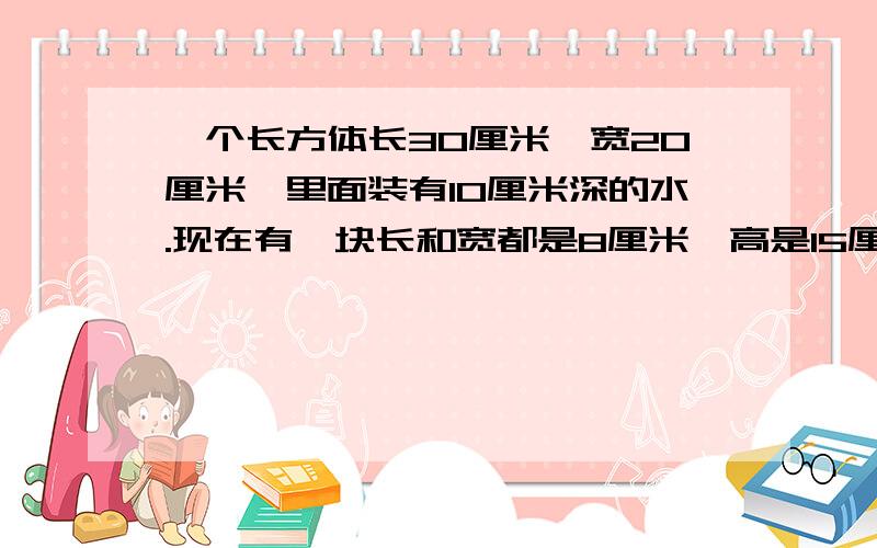 一个长方体长30厘米,宽20厘米,里面装有10厘米深的水.现在有一块长和宽都是8厘米,高是15厘米的长方体石料.如果把石