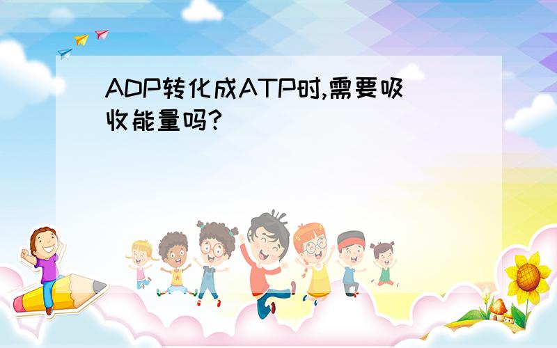 ADP转化成ATP时,需要吸收能量吗?