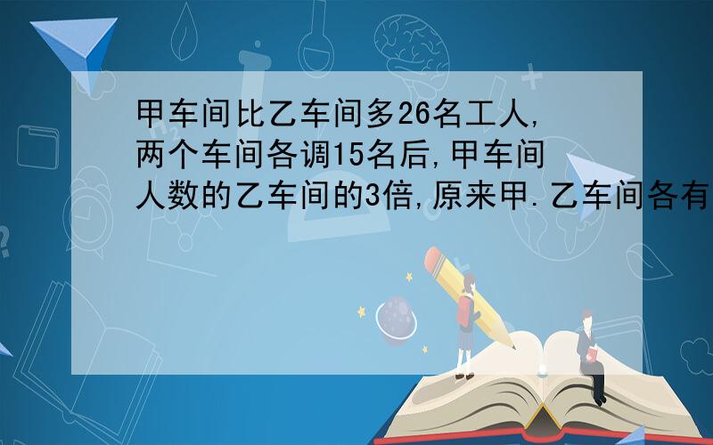 甲车间比乙车间多26名工人,两个车间各调15名后,甲车间人数的乙车间的3倍,原来甲.乙车间各有多少名工人