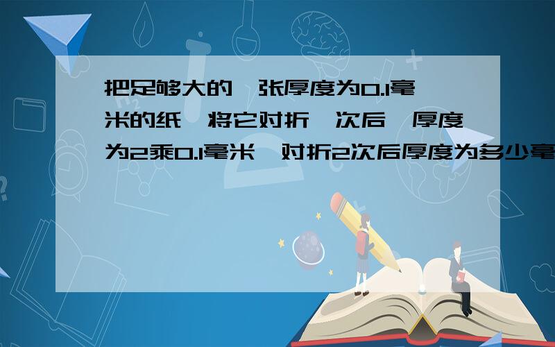 把足够大的一张厚度为0.1毫米的纸,将它对折一次后,厚度为2乘0.1毫米,对折2次后厚度为多少毫米