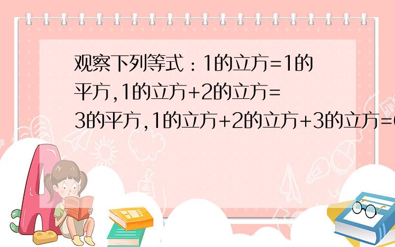 观察下列等式：1的立方=1的平方,1的立方+2的立方= 3的平方,1的立方+2的立方+3的立方=6的平方