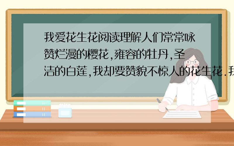 我爱花生花阅读理解人们常常咏赞烂漫的樱花,雍容的牡丹,圣洁的白莲,我却要赞貌不惊人的花生花.我觉得花生花虽平凡,却蕴藏着