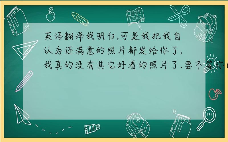 英语翻译我明白,可是我把我自认为还满意的照片都发给你了,我真的没有其它好看的照片了.要不等你回来的时候.我送给你一张.