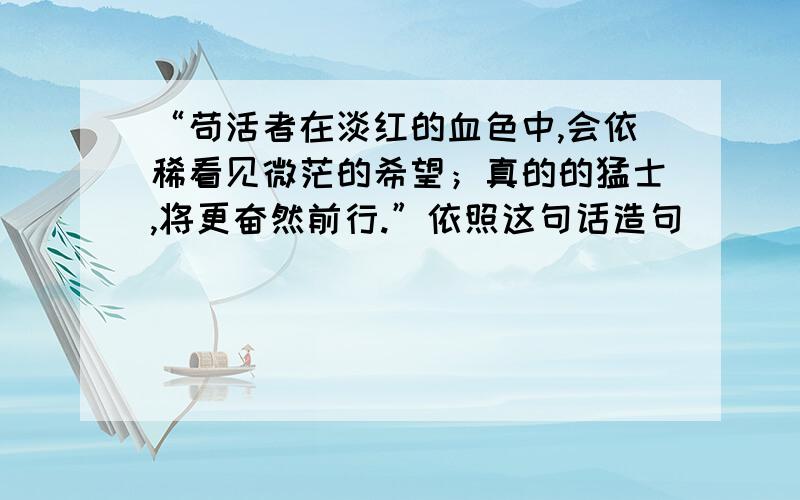 “苟活者在淡红的血色中,会依稀看见微茫的希望；真的的猛士,将更奋然前行.”依照这句话造句