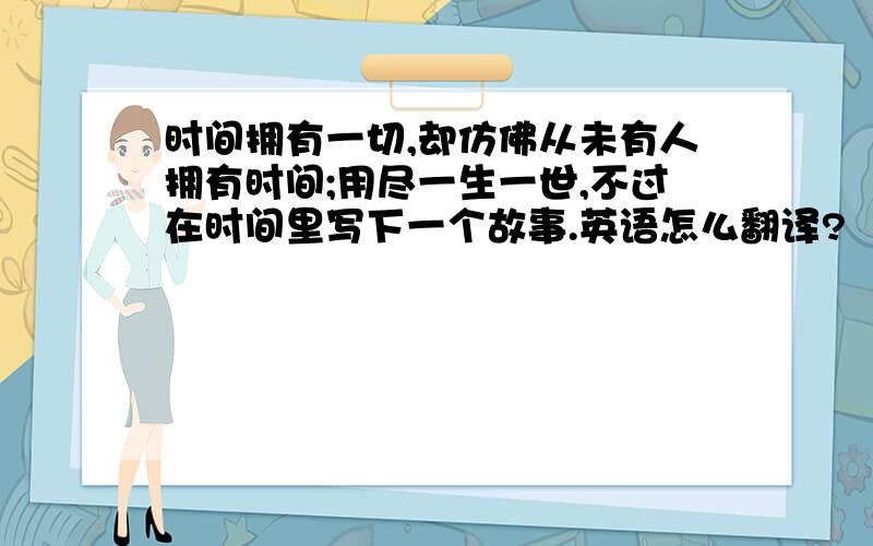 时间拥有一切,却仿佛从未有人拥有时间;用尽一生一世,不过在时间里写下一个故事.英语怎么翻译?