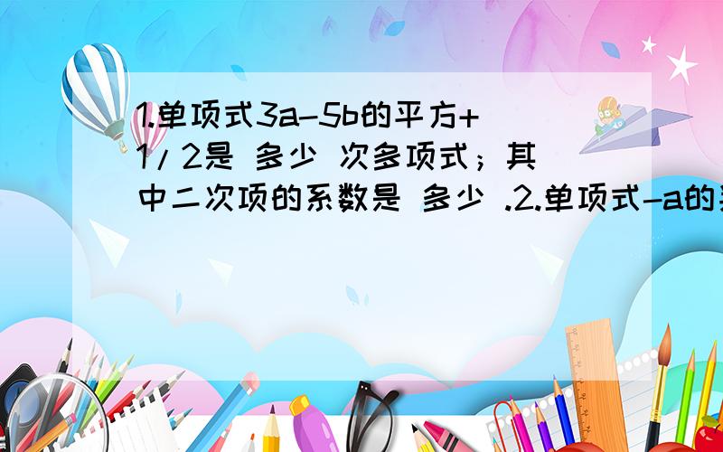 1.单项式3a-5b的平方+1/2是 多少 次多项式；其中二次项的系数是 多少 .2.单项式-a的判断b/5的系数是