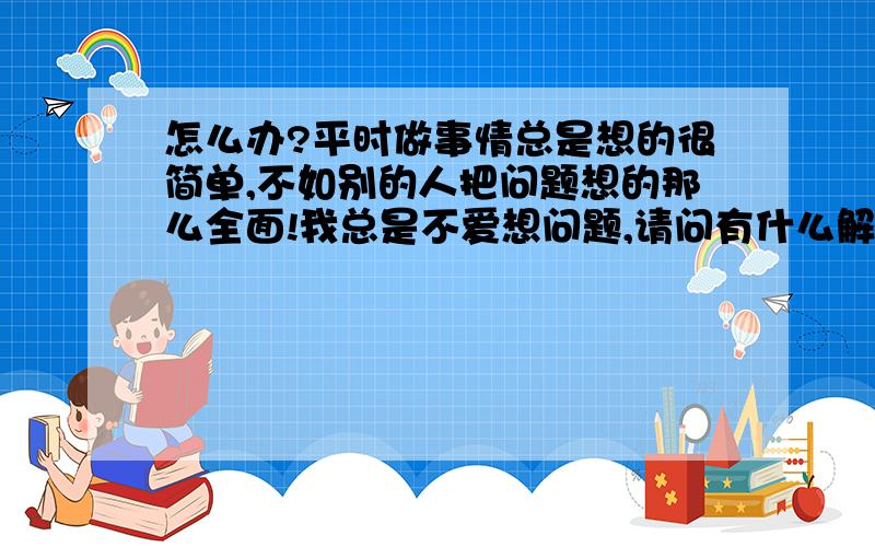 怎么办?平时做事情总是想的很简单,不如别的人把问题想的那么全面!我总是不爱想问题,请问有什么解决的办法吗?