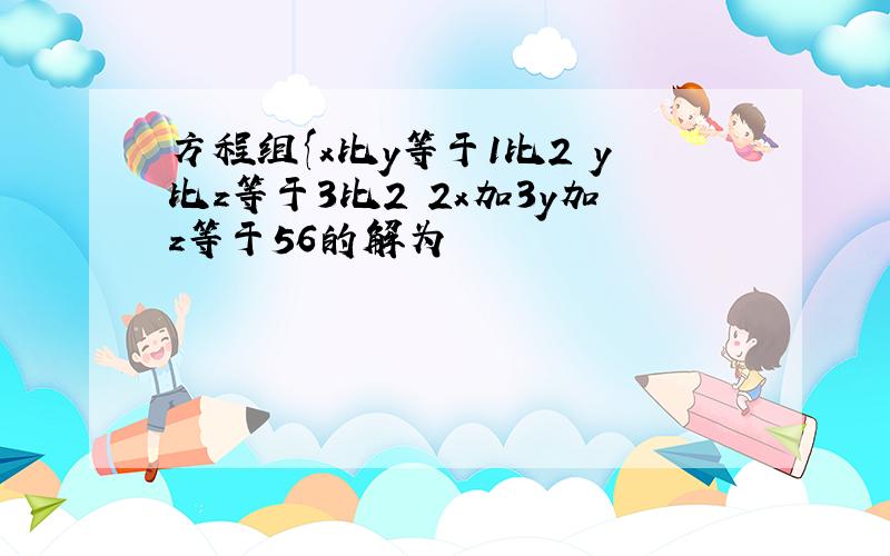 方程组{x比y等于1比2 y比z等于3比2 2x加3y加z等于56的解为