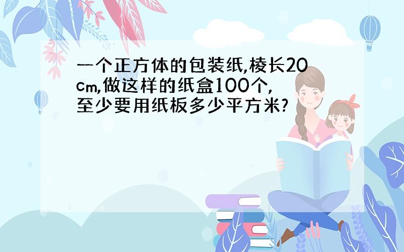 一个正方体的包装纸,棱长20cm,做这样的纸盒100个,至少要用纸板多少平方米?