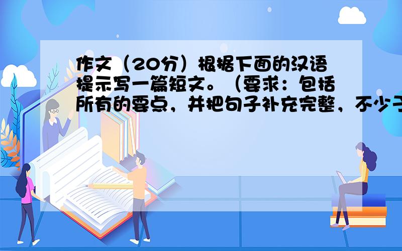 作文（20分）根据下面的汉语提示写一篇短文。（要求：包括所有的要点，并把句子补充完整，不少于80字）