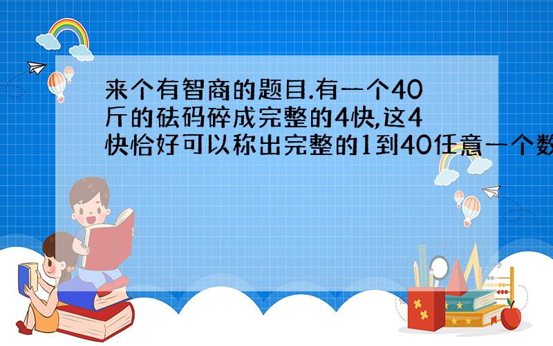 来个有智商的题目.有一个40斤的砝码碎成完整的4快,这4快恰好可以称出完整的1到40任意一个数,问是怎么弄的