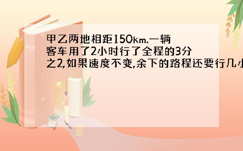 甲乙两地相距150km.一辆客车用了2小时行了全程的3分之2,如果速度不变,余下的路程还要行几小时