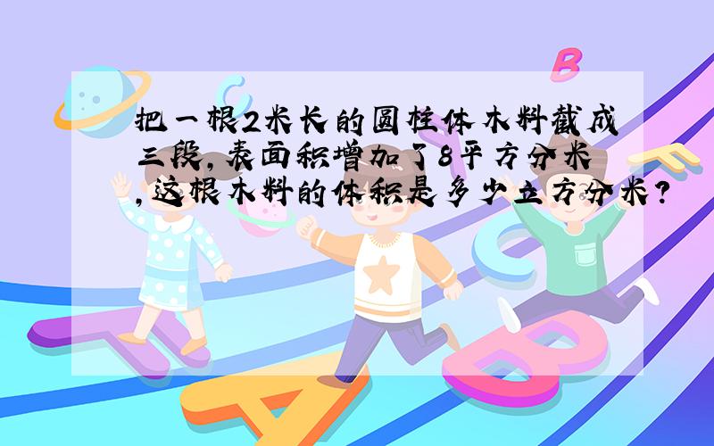 把一根2米长的圆柱体木料截成三段,表面积增加了8平方分米,这根木料的体积是多少立方分米?