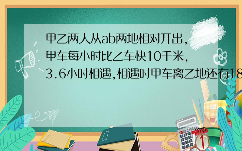 甲乙两人从ab两地相对开出,甲车每小时比乙车快10千米,3.6小时相遇,相遇时甲车离乙地还有180km,AB相距