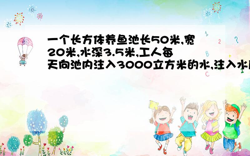 一个长方体养鱼池长50米,宽20米,水深3.5米,工人每天向池内注入3000立方米的水,注入水后水深达多少米?