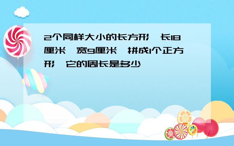 2个同样大小的长方形,长18厘米,宽9厘米,拼成1个正方形,它的周长是多少